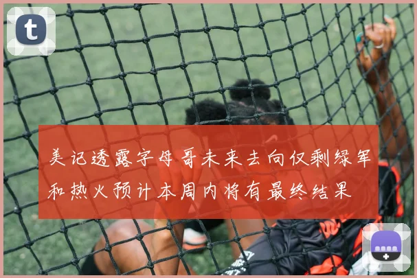 美记透露字母哥未来去向仅剩绿军和热火预计本周内将有最终结果