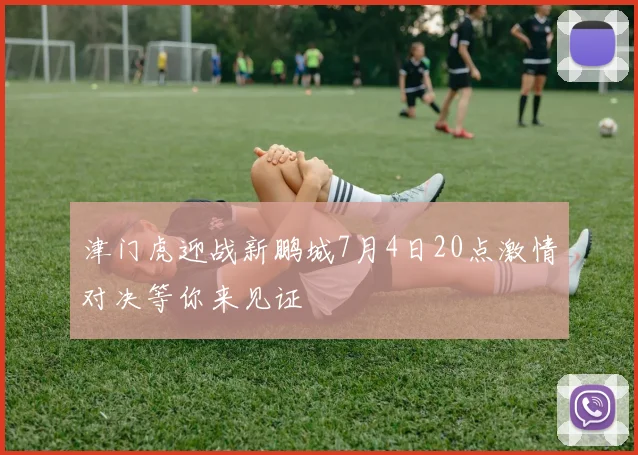 津门虎迎战新鹏城7月4日20点激情对决等你来见证