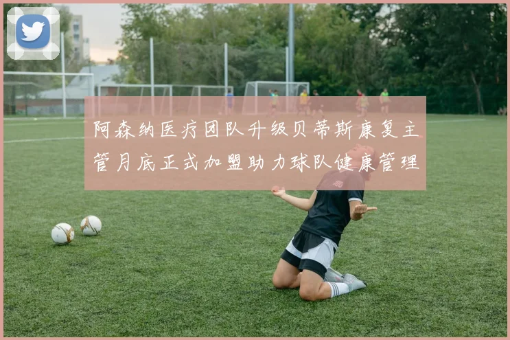 阿森纳医疗团队升级贝蒂斯康复主管月底正式加盟助力球队健康管理