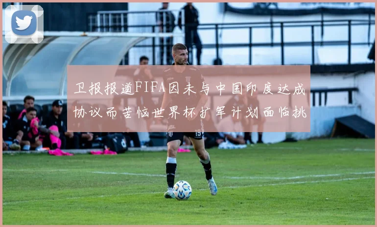 卫报报道FIFA因未与中国印度达成协议而苦恼世界杯扩军计划面临挑战