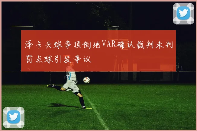 泽卡头球争顶倒地VAR确认裁判未判罚点球引发争议