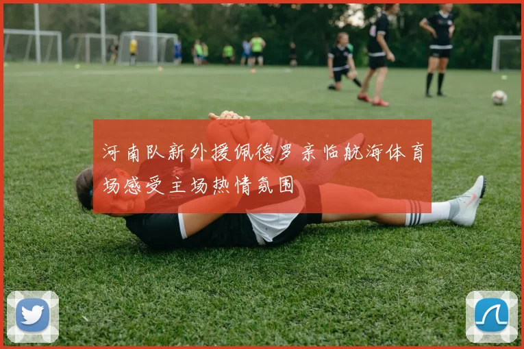 河南队新外援佩德罗亲临航海体育场感受主场热情氛围