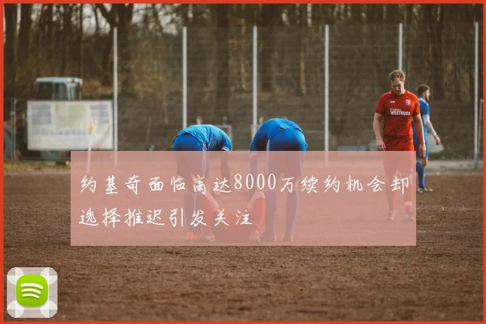 约基奇面临高达8000万续约机会却选择推迟引发关注