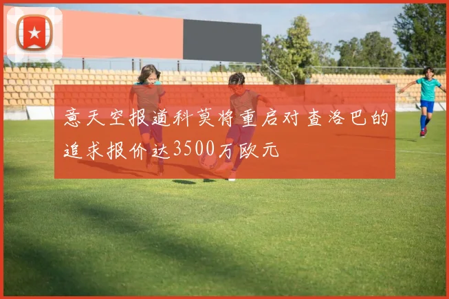 意天空报道科莫将重启对查洛巴的追求报价达3500万欧元