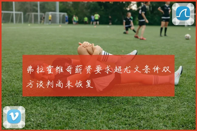 弗拉霍维奇薪资要求超尤文条件双方谈判尚未恢复